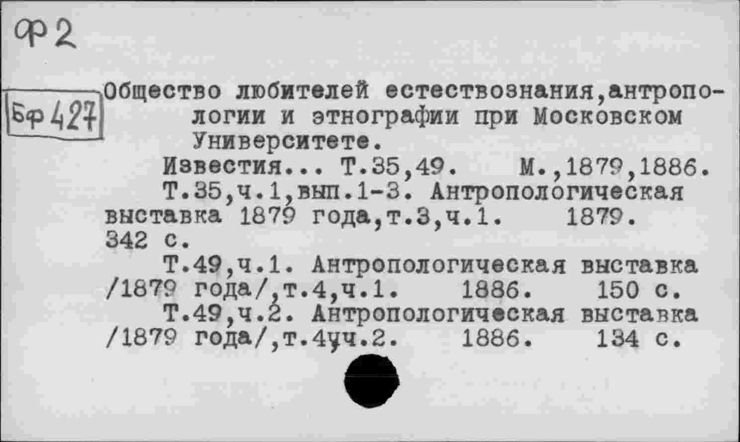 ﻿qp2

Общество любителей естествознания,антропо логии и этнографии при Московском Университете.
Известия... Т.35,49. М.,1879,1886.
Т.35,ч.1,вып.1-3. Антропологическая выставка 1879 года,т.3,ч.1.	1879.
342 с.
Т.49,ч.1. Антропологическая выставка /1879 года/ т.4,4.1.	1886.	150 С.
Т.49,4.2. Антропологическая выставка /1879 года/,т.4уч.2.	1886.	134 с.